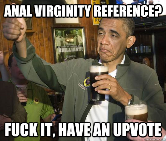 Anal virginity reference? Fuck it, have an upvote  Upvoting Obama