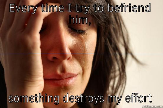 EVERY TIME I TRY TO BEFRIEND HIM, SOMETHING DESTROYS MY EFFORT First World Problems