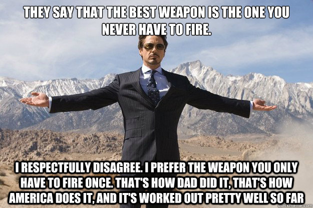 They say that the best weapon is the one you never have to fire.  I respectfully disagree. I prefer the weapon you only have to fire once. That's how Dad did it, that's how America does it, and it's worked out pretty well so far - They say that the best weapon is the one you never have to fire.  I respectfully disagree. I prefer the weapon you only have to fire once. That's how Dad did it, that's how America does it, and it's worked out pretty well so far  Tony Stark