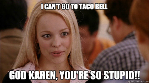 i can't go to taco bell god karen, you're so stupid!!  regina george