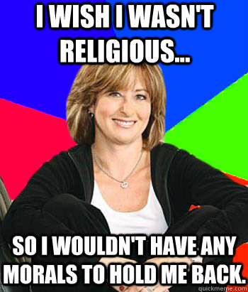 I wish I wasn't religious... So I wouldn't have any morals to hold me back.  Sheltering Suburban Mom