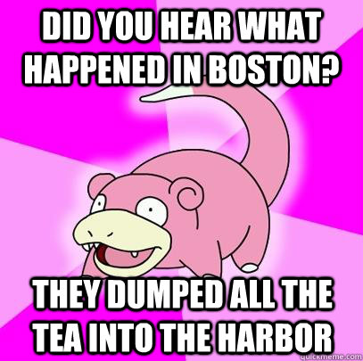 Did you hear what happened in Boston? They dumped all the tea into the harbor  Slowpoke