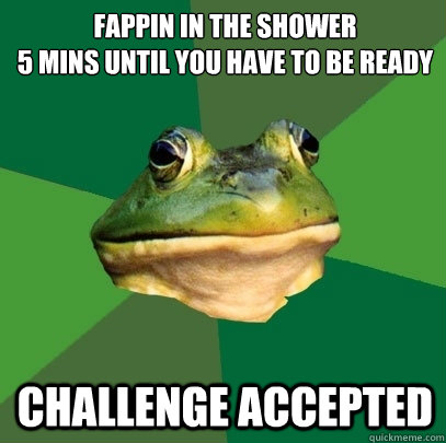 fappin in the shower
5 mins until you have to be ready Challenge accepted  Foul Bachelor Frog