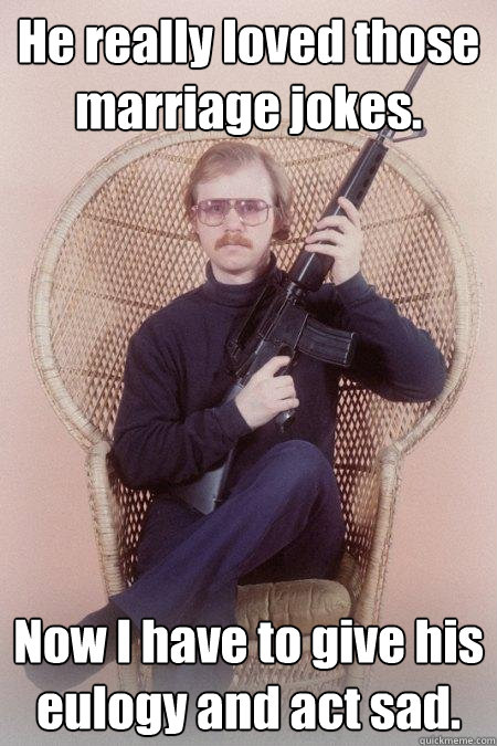 He really loved those marriage jokes. Now I have to give his eulogy and act sad.  Sharpshooter Shawn