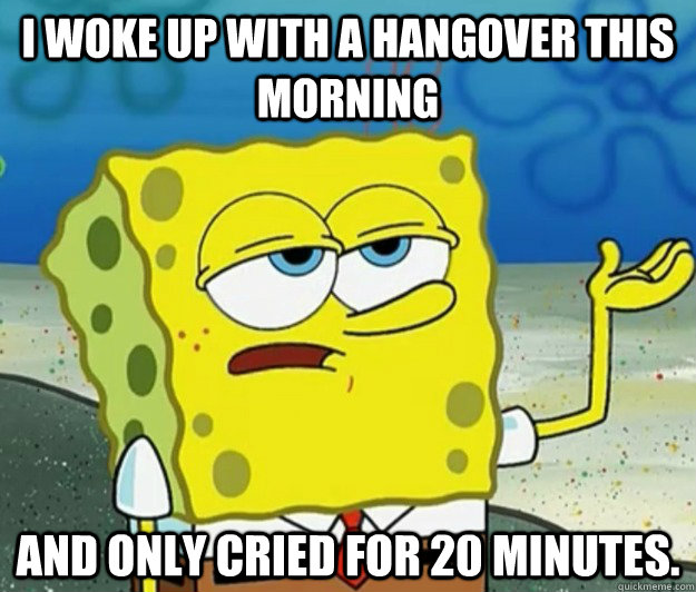 i woke up with a hangover this morning and only cried for 20 minutes.  Tough Spongebob