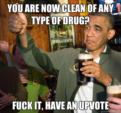 You are now clean of any type of drug? fuck it, have an upvote  - You are now clean of any type of drug? fuck it, have an upvote   Upvote Obama