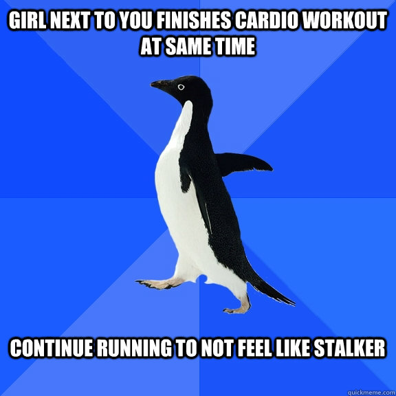girl next to you finishes cardio workout at same time  continue running to not feel like stalker   Socially Awkward Penguin