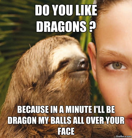 Do you like 
Dragons ? Because in a minute i'll be dragon my balls all over your face  rape sloth