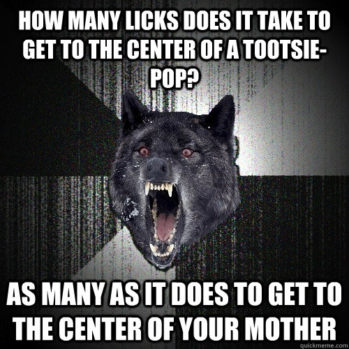HOW MANY LICKS DOES IT TAKE TO GET TO THE CENTER OF A TOOTSIE-POP? AS MANY AS IT DOES TO GET TO THE CENTER OF YOUR MOTHER  Insanity Wolf