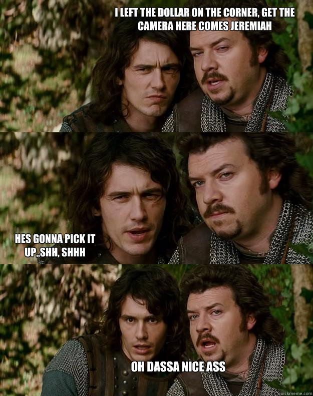 i left the dollar on the corner, get the camera here comes Jeremiah hes gonna pick it up,,shh, shhh oh DASSA nice Ass  Your Highness