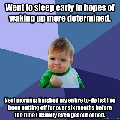 Went to sleep early in hopes of waking up more determined.  Next morning finished my entire to-do list I've been putting off for over six months before the time I usually even get out of bed.  - Went to sleep early in hopes of waking up more determined.  Next morning finished my entire to-do list I've been putting off for over six months before the time I usually even get out of bed.   Success Kid