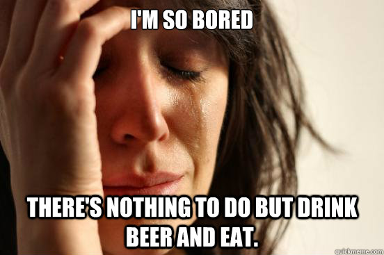 I'm so bored There's nothing to do but drink beer and eat.  First World Problems