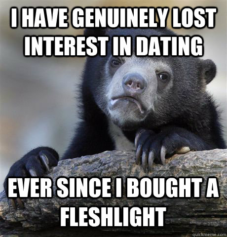I HAVE GENUINELY LOST INTEREST IN DATING EVER SINCE I BOUGHT A FLESHLIGHT - I HAVE GENUINELY LOST INTEREST IN DATING EVER SINCE I BOUGHT A FLESHLIGHT  Confession Bear