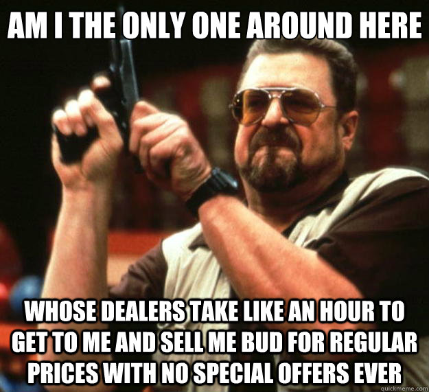 Am I the only one around here whose dealers take like an hour to get to me and sell me bud for regular prices with no special offers ever - Am I the only one around here whose dealers take like an hour to get to me and sell me bud for regular prices with no special offers ever  Big Lebowski