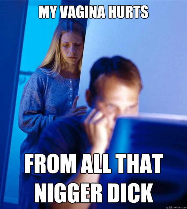 my vagina hurts from all that nigger dick - my vagina hurts from all that nigger dick  Redditors Wife