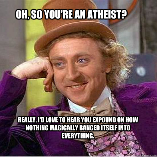 Oh, so you're an atheist? Really, I'd love to hear you expound on how nothing magically banged itself into everything.  