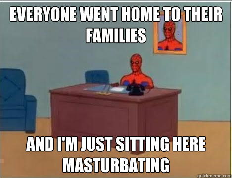 Everyone went home to their families And I'm just sitting here masturbating  Im just sitting here masturbating