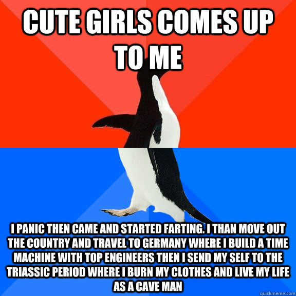 Cute girls comes up to me i panic then came and started farting. I than move out the country and travel to germany where i build a time machine with top engineers then i send my self to the Triassic period where i burn my clothes and live my life as a cav  Socially Awesome Awkward Penguin