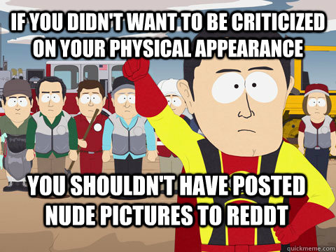 If you didn't want to be criticized on your physical appearance you shouldn't have posted nude pictures to reddt  Captain Hindsight