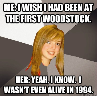 Me: I wish I had been at the first Woodstock. Her: Yeah, I know.  I wasn't even alive in 1994.  Musically Oblivious 8th Grader