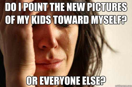 do i point the new pictures of my kids toward myself? or everyone else?  First World Problems