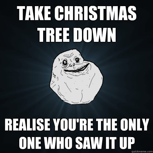 Take christmas tree down realise you're the only one who saw it up  Forever Alone