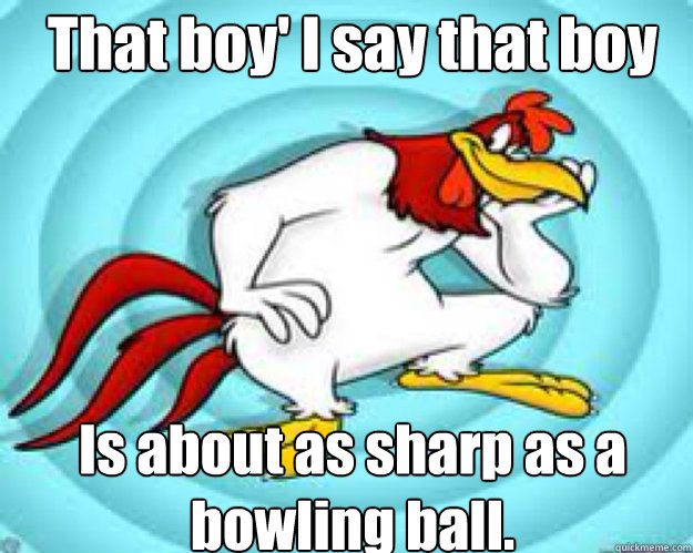 That boy' I say that boy Is about as sharp as a bowling ball. - That boy' I say that boy Is about as sharp as a bowling ball.  Foghorn Leghorn Advice