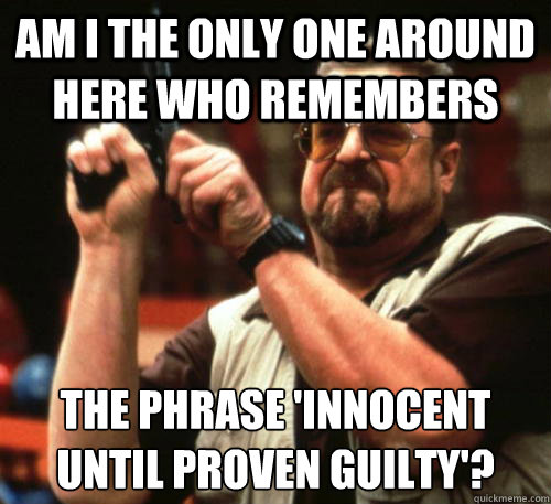 Am i the only one around here who remembers the phrase 'innocent until proven guilty'?  Am I The Only One Around Here