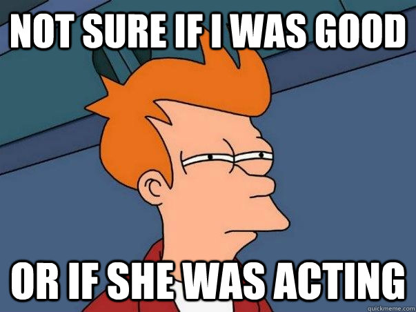 Not sure if i was good or if she was acting  Not sure Fry