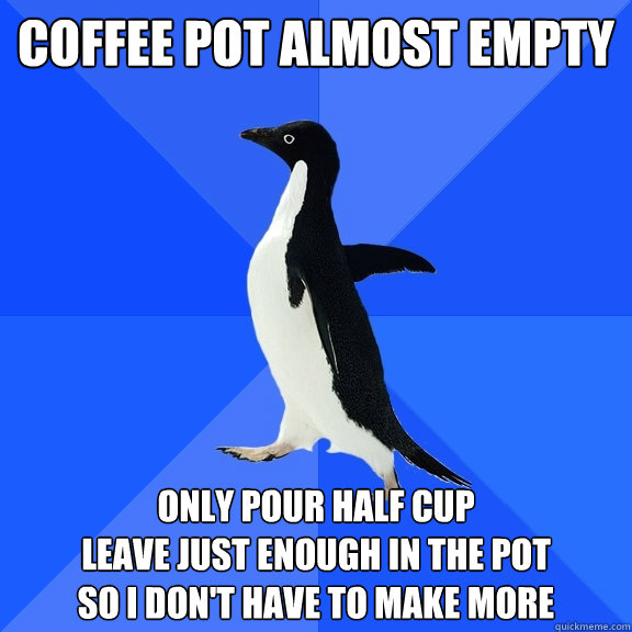 coffee pot almost empty only pour half cup
leave just enough in the pot
so i don't have to make more  Socially Awkward Penguin