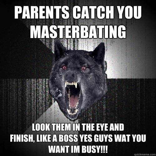 parents catch you 
masterbating look them in the eye and 
finish, like a boss Yes guys wat you want im busy!!!  Insanity Wolf