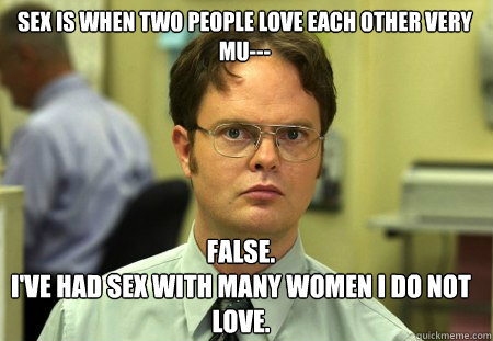 sex is when two people love each other very mu--- False.
I've had sex with many women i do not love.  Schrute