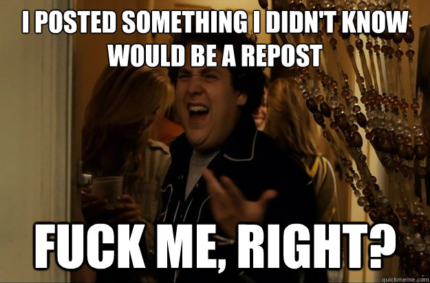 I posted something i didn't know would be a repost Fuck Me, Right? - I posted something i didn't know would be a repost Fuck Me, Right?  Fuck Me, Right