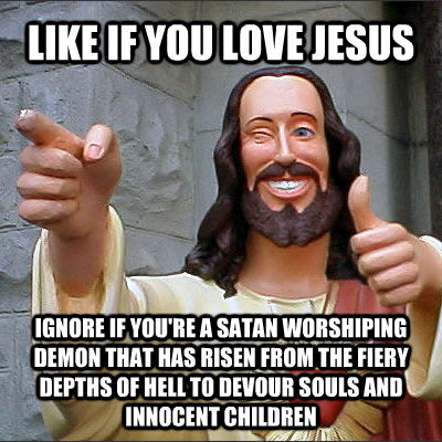 LIKE IF YOU LOVE JESUS IGNORE IF YOU'RE A SATAN WORSHIPING DEMON THAT HAS RISEN FROM THE FIERY DEPTHS OF HELL TO DEVOUR SOULS AND INNOCENT CHILDREN  untitled meme