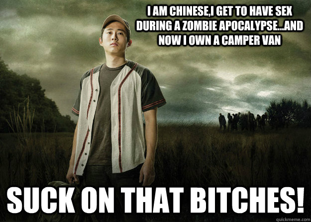 I am chinese,i get to have sex during a zombie apocalypse...and now i own a camper van SUCK ON THAT BITCHES! - I am chinese,i get to have sex during a zombie apocalypse...and now i own a camper van SUCK ON THAT BITCHES!  Walking Dead Glenn