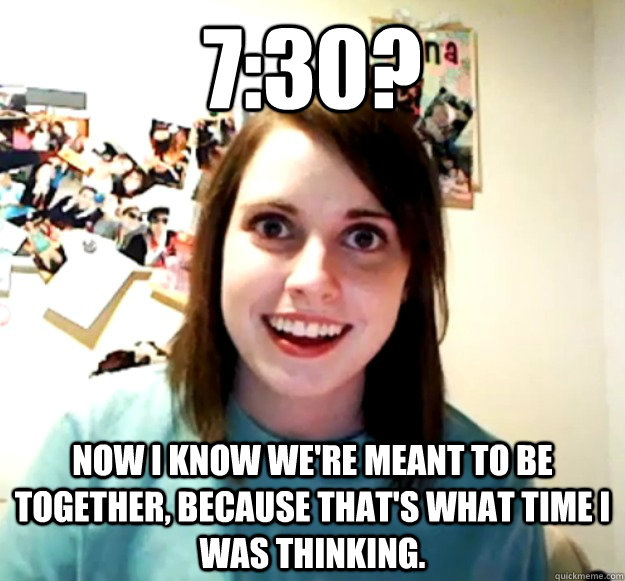 7:30? Now I know we're meant to be together, because that's what time I was thinking.  Overly Attached Girlfriend