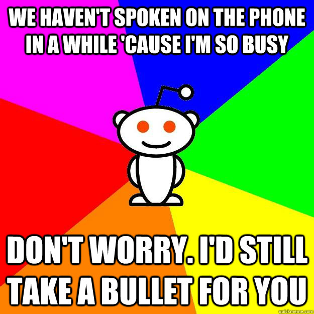 We haven't spoken on the phone in a while 'cause I'm so busy Don't worry. I'd still take a bullet for you  Reddit Alien