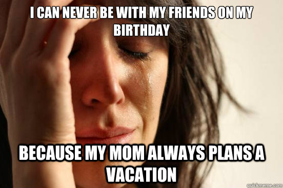 I can never be with my friends on my birthday because my mom always plans a vacation  First World Problems