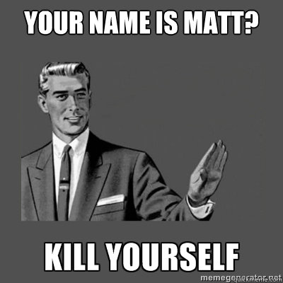 YOUR NAME IS MATT?   kill yourself