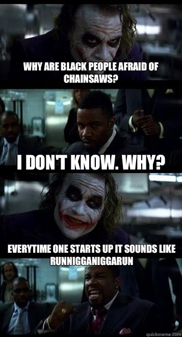Why are black people afraid of chainsaws? I don't know. Why? Everytime one starts up it sounds like RUNNIGGANIGGARUN - Why are black people afraid of chainsaws? I don't know. Why? Everytime one starts up it sounds like RUNNIGGANIGGARUN  Joker with Black guy