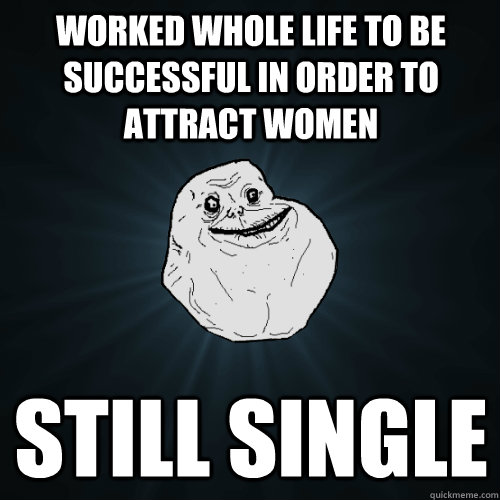 Worked whole life to be successful in order to attract women Still single  Forever Alone