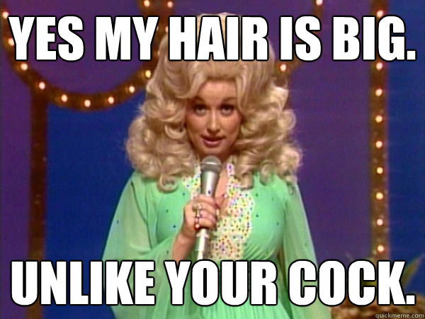 Yes my hair is big. Unlike your cock.  LOL Dolly Parton