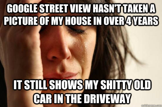 Google street view hasn't taken a picture of my house in over 4 years It still shows my shitty old car in the driveway  First World Problems