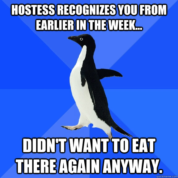 Hostess recognizes you from earlier in the week... Didn't want to eat there again anyway.  Socially Awkward Penguin