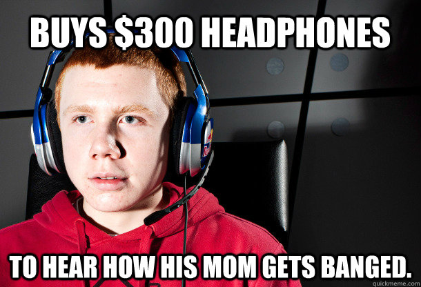 buys $300 headphones to hear how his mom gets banged.  