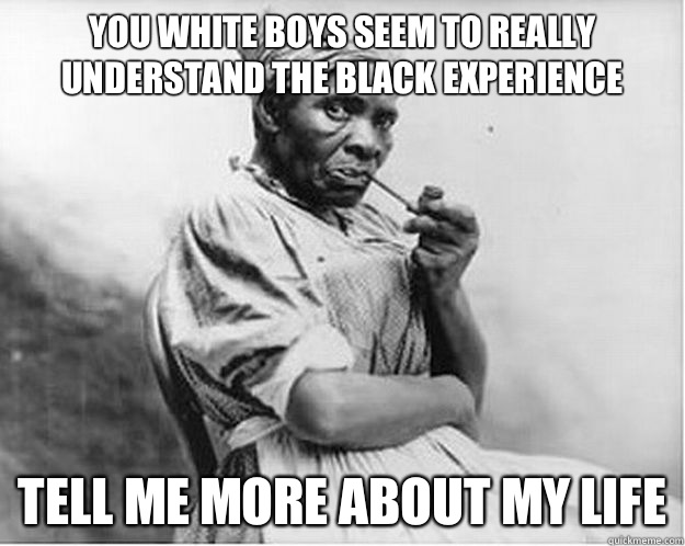 You white boys seem to really understand the black experience Tell me more about my life - You white boys seem to really understand the black experience Tell me more about my life  Unimpressed Slave
