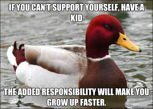 If you can't support yourself, have a kid The added responsibility will make you grow up faster.  Malicious Advice Mallard