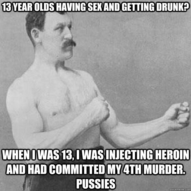 13 year olds having sex and getting drunk? when I was 13, I was injecting heroin and had committed my 4th murder. pussies  overly manly man