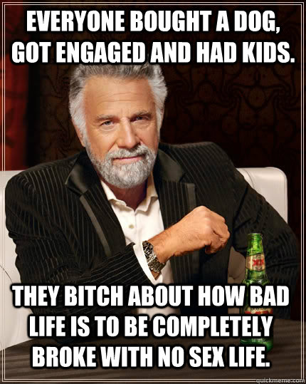 Everyone bought a dog, got engaged and had kids. They bitch about how bad life is to be completely broke with no sex life.  The Most Interesting Man In The World