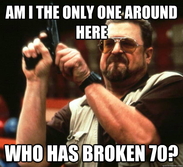 am I the only one around here Who has broken 70?  Angry Walter